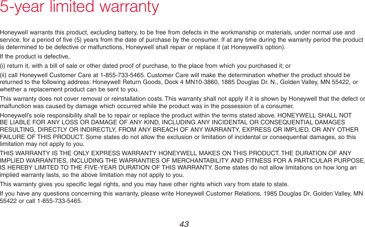  43 69-2736EFS—055-year limited warrantyHoneywell warrants this product, excluding battery, to be free from defects in the workmanship or materials, under normal use and service, for a period of five (5) years from the date of purchase by the consumer. If at any time during the warranty period the product is determined to be defective or malfunctions, Honeywell shall repair or replace it (at Honeywell’s option).If the product is defective,(i) return it, with a bill of sale or other dated proof of purchase, to the place from which you purchased it; or(ii) call Honeywell Customer Care at 1-855-733-5465. Customer Care will make the determination whether the product should be returned to the following address: Honeywell Return Goods, Dock 4 MN10-3860, 1885 Douglas Dr. N., Golden Valley, MN 55422, or whether a replacement product can be sent to you.This warranty does not cover removal or reinstallation costs. This warranty shall not apply if it is shown by Honeywell that the defect or malfunction was caused by damage which occurred while the product was in the possession of a consumer.Honeywell’s sole responsibility shall be to repair or replace the product within the terms stated above. HONEYWELL SHALL NOT BE LIABLE FOR ANY LOSS OR DAMAGE OF ANY KIND, INCLUDING ANY INCIDENTAL OR CONSEQUENTIAL DAMAGES RESULTING, DIRECTLY OR INDIRECTLY, FROM ANY BREACH OF ANY WARRANTY, EXPRESS OR IMPLIED, OR ANY OTHER FAILURE OF THIS PRODUCT. Some states do not allow the exclusion or limitation of incidental or consequential damages, so this limitation may not apply to you.THIS WARRANTY IS THE ONLY EXPRESS WARRANTY HONEYWELL MAKES ON THIS PRODUCT. THE DURATION OF ANY IMPLIED WARRANTIES, INCLUDING THE WARRANTIES OF MERCHANTABILITY AND FITNESS FOR A PARTICULAR PURPOSE, IS HEREBY LIMITED TO THE FIVE-YEAR DURATION OF THIS WARRANTY. Some states do not allow limitations on how long an implied warranty lasts, so the above limitation may not apply to you.This warranty gives you specific legal rights, and you may have other rights which vary from state to state.If you have any questions concerning this warranty, please write Honeywell Customer Relations, 1985 Douglas Dr, Golden Valley, MN 55422 or call 1-855-733-5465. 