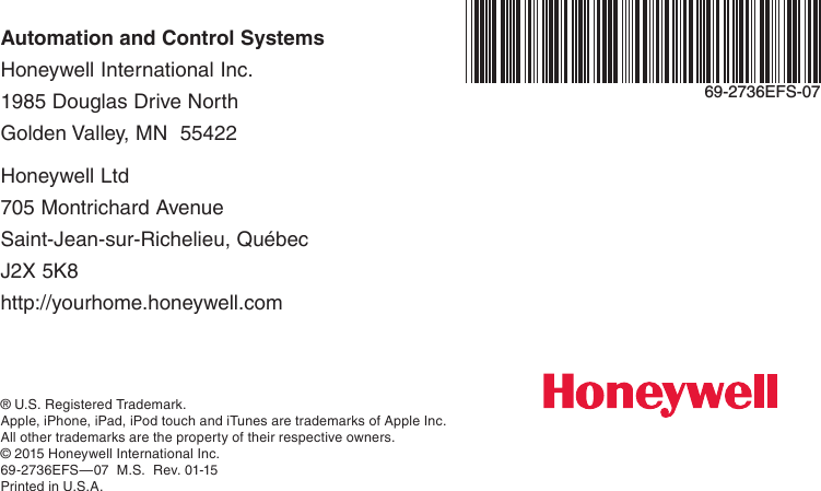 Automation and Control Systems Honeywell International Inc. 1985 Douglas Drive North Golden Valley, MN  55422Honeywell Ltd 705 Montrichard Avenue Saint-Jean-sur-Richelieu, Québec J2X 5K8 http://yourhome.honeywell.com® U.S. Registered Trademark.Apple, iPhone, iPad, iPod touch and iTunes are trademarks of Apple Inc.  All other trademarks are the property of their respective owners.© 2015 Honeywell International Inc.69-2736EFS—07  M.S.  Rev. 01-15Printed in U.S.A.69-2736EFS-07