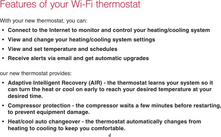 69-2736EFS—05 4Features of your Wi-Fi thermostatWith your new thermostat, you can:•  Connect to the Internet to monitor and control your heating/cooling system•  View and change your heating/cooling system settings•  View and set temperature and schedules•  Receive alerts via email and get automatic upgradesour new thermostat provides:•  Adaptive Intelligent Recovery (AIR) - the thermostat learns your system so it can turn the heat or cool on early to reach your desired temperature at your desired time.•   Compressor protection - the compressor waits a few minutes before restarting, to prevent equipment damage.•   Heat/cool auto changeover - the thermostat automatically changes from heating to cooling to keep you comfortable.