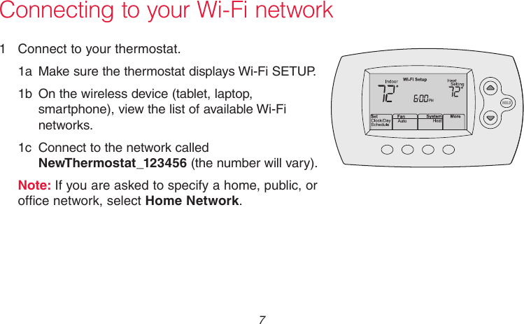  7 69-2736EFS—05Connecting to your Wi-Fi network1  Connect to your thermostat.1a  Make sure the thermostat displays Wi-Fi SETUP.1b  On the wireless device (tablet, laptop, smartphone), view the list of available Wi-Fi networks.1c  Connect to the network called NewThermostat_123456 (the number will vary).Note: If you are asked to specify a home, public, or office network, select Home Network.M33852HOLD