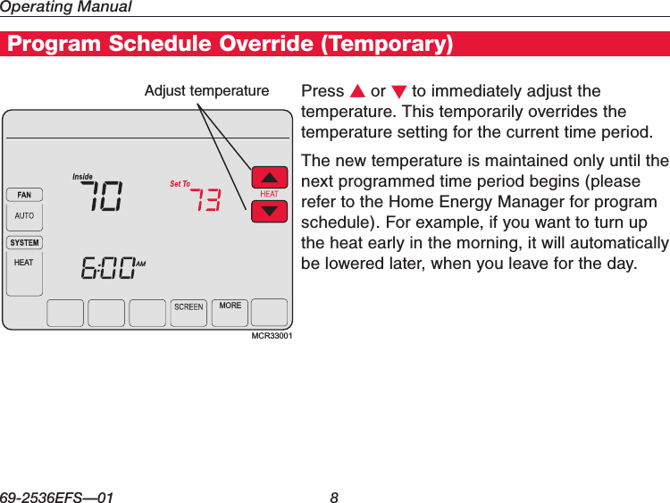 Operating Manual69-2536EFS—01 8Program Schedule Override (Temporary)Press s or t to immediately adjust the temperature. This temporarily overrides the temperature setting for the current time period.The new temperature is maintained only until the next programmed time period begins (please refer to the Home Energy Manager for program schedule). For example, if you want to turn up the heat early in the morning, it will automatically be lowered later, when you leave for the day.Adjust temperatureMCR33001AMHEATMORE