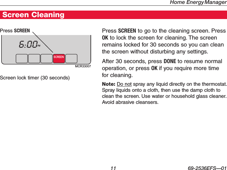 Home Energy Manager 11 69-2536EFS—01Screen CleaningPress SCREEN to go to the cleaning screen. Press OK to lock the screen for cleaning. The screen remains locked for 30 seconds so you can clean the screen without disturbing any settings.After 30 seconds, press DONE to resume normal operation, or press OK if you require more time for cleaning.Note: Do not spray any liquid directly on the thermostat. Spray liquids onto a cloth, then use the damp cloth to clean the screen. Use water or household glass cleaner. Avoid abrasive cleansers.Press SCREENScreen lock timer (30 seconds)MCR33007SCREENPM6:00