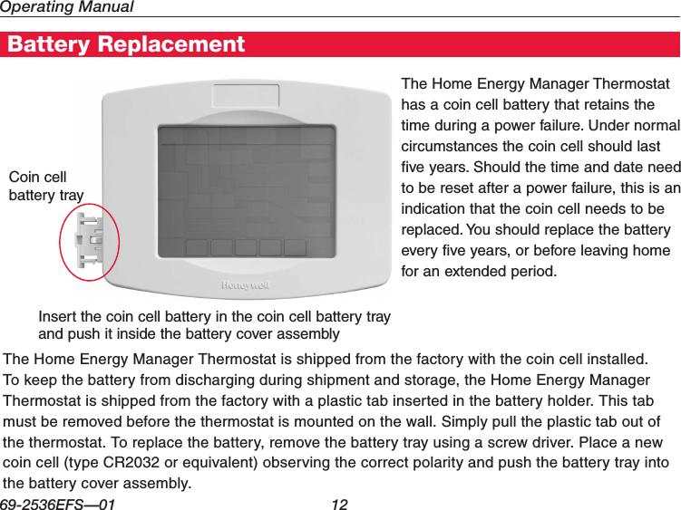 Operating Manual69-2536EFS—01 12Home Energy Manager FeaturesBattery ReplacementThe Home Energy Manager Thermostat is shipped from the factory with the coin cell installed. To keep the battery from discharging during shipment and storage, the Home Energy Manager Thermostat is shipped from the factory with a plastic tab inserted in the battery holder. This tab must be removed before the thermostat is mounted on the wall. Simply pull the plastic tab out of the thermostat. To replace the battery, remove the battery tray using a screw driver. Place a new coin cell (type CR2032 or equivalent) observing the correct polarity and push the battery tray into the battery cover assembly.The Home Energy Manager Thermostat has a coin cell battery that retains the time during a power failure. Under normal circumstances the coin cell should last five years. Should the time and date need to be reset after a power failure, this is an indication that the coin cell needs to be replaced. You should replace the battery every five years, or before leaving home for an extended period.Coin cell battery trayInsert the coin cell battery in the coin cell battery tray and push it inside the battery cover assembly