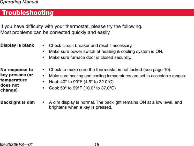 Operating Manual69-2536EFS—01 18If you have difficulty with your thermostat, please try the following.  Most problems can be corrected quickly and easily.Display is blank • Checkcircuitbreakerandresetifnecessary.• Makesurepowerswitchatheating&amp;coolingsystemisON.• Makesurefurnacedoorisclosedsecurely.No response to key presses (or temperature does not  change)• Checktomakesurethethermostatisnotlocked(seepage10).• Makesureheatingandcoolingtemperaturesaresettoacceptableranges:• Heat:40°to90°F(4.5°to32.0°C)• Cool:50°to99°F(10.0°to37.0°C)Backlight is dim • Adimdisplayisnormal.ThebacklightremainsONatalowlevel,andbrightens when a key is pressed.Troubleshooting