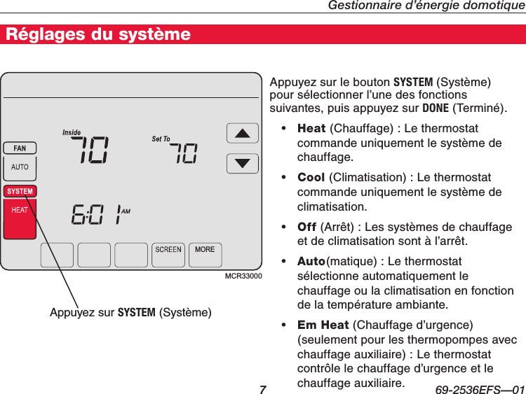   7 69-2536EFS—01Gestionnaire d’énergie domotiqueRéglages du système7MCR33000MOREAMAppuyez sur le bouton SYSTEM (Système) pour sélectionner l’une des fonctions suivantes, puis appuyez sur DONE (Terminé).• Heat (Chauffage) : Le thermostat commande uniquement le système de chauffage.• Cool (Climatisation) : Le thermostat commande uniquement le système de climatisation.• Off (Arrêt):Lessystèmesdechauffageetdeclimatisationsontàl’arrêt.• Auto(matique) : Le thermostat sélectionne automatiquement le chauffage ou la climatisation en fonction de la température ambiante.• Em Heat (Chauffage d’urgence) (seulement pour les thermopompes avec chauffage auxiliaire) : Le thermostat contrôle le chauffage d’urgence et le chauffage auxiliaire.Appuyez sur SYSTEM (Système)