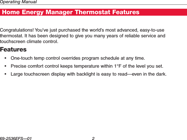 Operating Manual69-2536EFS—01 2Home Energy Manager Thermostat FeaturesCongratulations! You’ve just purchased the world’s most advanced, easy-to-use thermostat. It has been designed to give you many years of reliable service and touchscreen climate control.Features• One-touchtempcontroloverridesprogramscheduleatanytime.• Precisecomfortcontrolkeepstemperaturewithin1°Fofthelevelyouset.• Largetouchscreendisplaywithbacklightiseasytoread—eveninthedark.