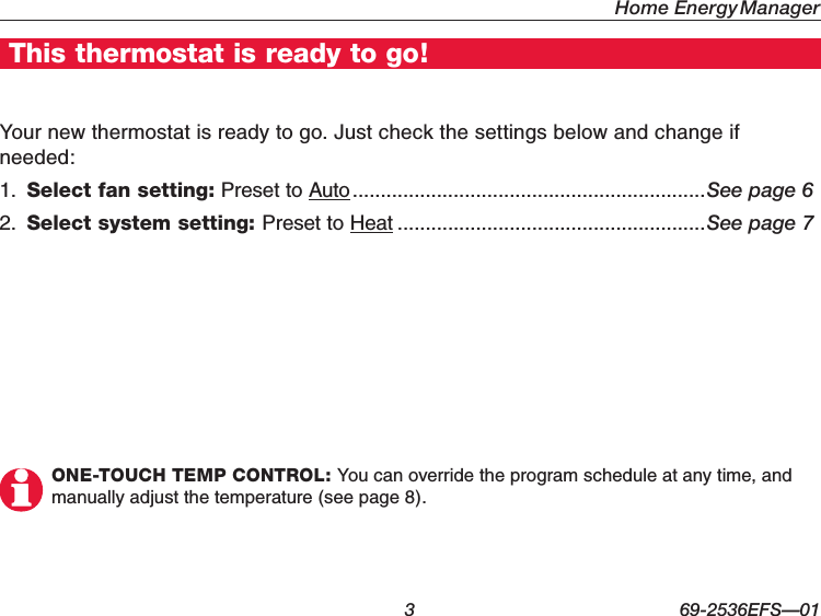 Home Energy Manager  3 69-2536EFS—01This thermostat is ready to go!Your new thermostat is ready to go. Just check the settings below and change if needed:1.  Select fan setting: Preset to Auto ...............................................................See page 62.  Select system setting: Preset to Heat .......................................................See page 7ONE-TOUCH TEMP CONTROL: You can override the program schedule at any time, and manually adjust the temperature (see page 8).