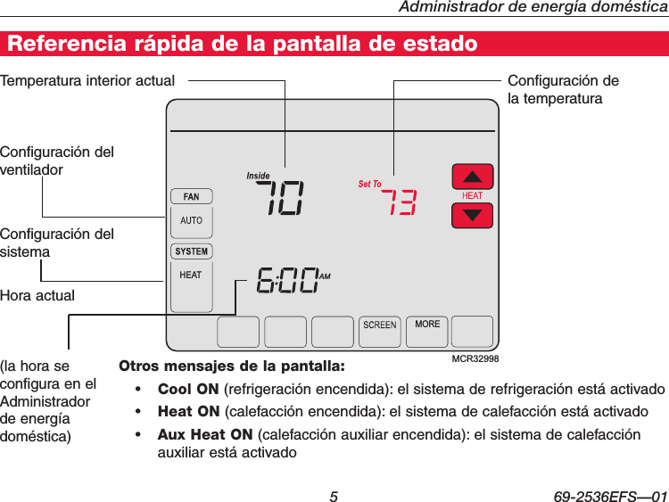   5 69-2536EFS—01Administrador de energía domésticaMCR32998AMHEATMORETemperatura interior actual Configuración de la temperaturaConfiguración del ventiladorOtros mensajes de la pantalla:• Cool ON (refrigeración encendida): el sistema de refrigeración está activado• Heat ON (calefacción encendida): el sistema de calefacción está activado• Aux Heat ON (calefacción auxiliar encendida): el sistema de calefacción auxiliar está activadoReferencia rápida de la pantalla de estadoConfiguración del sistemaHora actual (la hora se configura en el Administrador de energía doméstica)