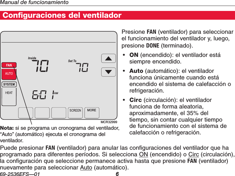 69-2536EFS—01 6Manual de funcionamiento6Home Energy Manager® FeaturesConfiguraciones del ventiladorPresione FAN (ventilador) para seleccionar el funcionamiento del ventilador y, luego, presione DONE (terminado).• ON (encendido): el ventilador está siempre encendido.• Auto (automático): el ventilador funciona únicamente cuando está encendido el sistema de calefacción o refrigeración.• Circ (circulación): el ventilador funciona de forma aleatoria, aproximadamente, el 35% del tiempo, sin contar cualquier tiempo de funcionamiento con el sistema de calefacción o refrigeración.Press FANMCR32999MOREAMNota: si se programa un cronograma del ventilador, “Auto” (automático) ejecuta el cronograma del ventilador.Puede presionar FAN (ventilador) para anular las configuraciones del ventilador que ha programado para diferentes períodos. Si selecciona ON (encendido) o Circ (circulación), la configuración que seleccione permanece activa hasta que presione FAN (ventilador) nuevamente para seleccionar Auto (automático).
