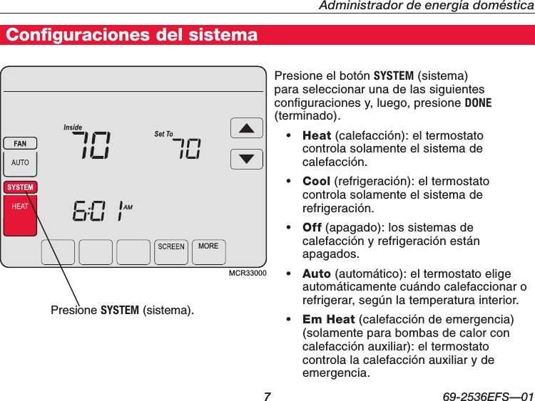   7 69-2536EFS—01Administrador de energía domésticaConfiguraciones del sistema7MCR33000MOREAMPresione el botón SYSTEM (sistema) para seleccionar una de las siguientes configuraciones y, luego, presione DONE (terminado).• Heat (calefacción): el termostato controla solamente el sistema de calefacción.• Cool (refrigeración): el termostato controla solamente el sistema de refrigeración.• Off (apagado): los sistemas de calefacción y refrigeración están apagados.• Auto (automático): el termostato elige automáticamente cuándo calefaccionar o refrigerar, según la temperatura interior.• Em Heat (calefacción de emergencia) (solamente para bombas de calor con calefacción auxiliar): el termostato controla la calefacción auxiliar y de emergencia.Presione SYSTEM (sistema).