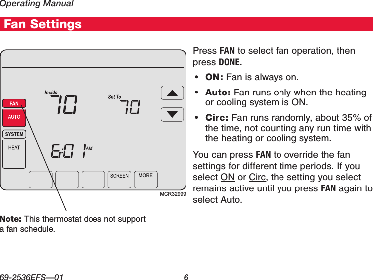 Operating Manual69-2536EFS—01 6Home Energy Manager FeaturesHome Energy Manager® FeaturesFan SettingsPress FAN to select fan operation, then press DONE.• ON: Fan is always on.• Auto: Fan runs only when the heating or cooling system is ON.• Circ: Fan runs randomly, about 35% of the time, not counting any run time with the heating or cooling system.You can press FAN to override the fan settings for different time periods. If you select ON or Circ, the setting you select remains active until you press FAN again to select Auto.Press FANMCR32999MOREAMNote: This thermostat does not support a fan schedule.