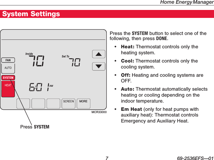 Home Energy Manager  7 69-2536EFS—01Getting StartedSystem SettingsMCR33000MOREAMPress the SYSTEM button to select one of the following, then press DONE.• Heat: Thermostat controls only the heating system.• Cool: Thermostat controls only the cooling system.• Off: Heating and cooling systems are OFF.• Auto: Thermostat automatically selects heating or cooling depending on the indoor temperature.• Em Heat (only for heat pumps with auxiliary heat): Thermostat controls Emergency and Auxiliary Heat.Press SYSTEM