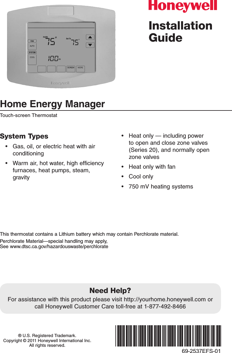 Installation GuideHome Energy Manager Touch-screen Thermostat® U.S. Registered Trademark.  Copyright © 2011 Honeywell International Inc.  All rights reserved.69-2537EFS-01System Types• Gas,oil,orelectricheatwithairconditioning• Warmair,hotwater,highefficiencyfurnaces,heatpumps,steam,gravity• Heatonly—includingpowerto open and close zone valves (Series20),andnormallyopenzone valves• Heatonlywithfan• Coolonly• 750mVheatingsystemsNeed Help?For assistance with this product please visit http://yourhome.honeywell.com or callHoneywellCustomerCaretoll-freeat1-877-492-8466This thermostat contains a Lithium battery which may contain Perchlorate material.PerchlorateMaterial—specialhandlingmayapply, See www.dtsc.ca.gov/hazardouswaste/perchlorate