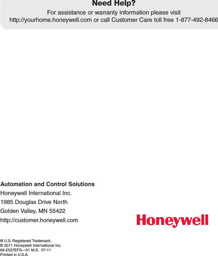 Automation and Control SolutionsHoneywell International Inc.1985DouglasDriveNorthGoldenValley,MN55422http://customer.honeywell.com® U.S. Registered Trademark.© 2011 Honeywell International Inc.69-2537EFS—01M.S.07-11Printed in U.S.A.Need Help?Forassistanceorwarrantyinformationpleasevisit http://yourhome.honeywell.comorcallCustomerCaretollfree1-877-492-8466