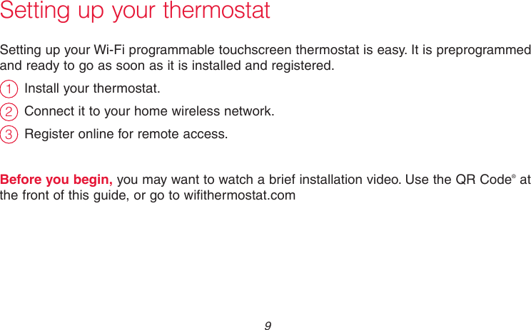  9 69-2715EF—01Setting up your thermostatSetting up your Wi-Fi programmable touchscreen thermostat is easy. It is preprogrammed and ready to go as soon as it is installed and registered.Install your thermostat.Connect it to your home wireless network.Register online for remote access.Before you begin, you may want to watch a brief installation video. Use the QR Code® at the front of this guide, or go to wifithermostat.com231