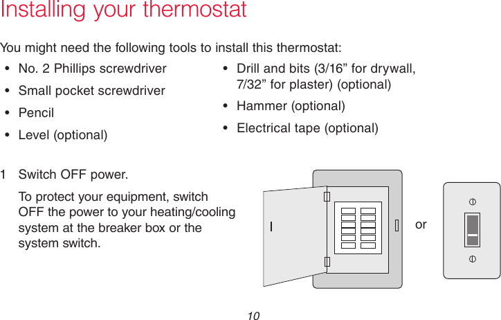 69-2715EF—01 10Installing your thermostatYou might need the following tools to install this thermostat:•  No. 2 Phillips screwdriver•  Small pocket screwdriver•  Pencil•  Level  (optional)•  Drill and bits (3/16” for drywall,  7/32” for plaster) (optional)•  Hammer  (optional)•  Electrical tape (optional)1  Switch OFF power.To protect your equipment, switch OFF the power to your heating/cooling system at the breaker box or the system switch.orM31535