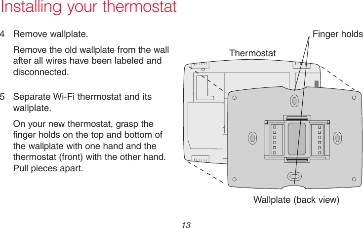  13 69-2715EF—01M31538Installing your thermostat4  Remove wallplate.Remove the old wallplate from the wall after all wires have been labeled and disconnected.5  Separate Wi-Fi thermostat and its wallplate.On your new thermostat, grasp the finger holds on the top and bottom of the wallplate with one hand and the thermostat (front) with the other hand. Pull pieces apart.ThermostatWallplate (back view)Finger holds