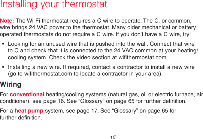  15 69-2715EF—01Note: The Wi-Fi thermostat requires a C wire to operate. The C, or common, wire brings 24 VAC power to the thermostat. Many older mechanical or battery operated thermostats do not require a C wire. If you don’t have a C wire, try:•  Looking for an unused wire that is pushed into the wall. Connect that wire to C and check that it is connected to the 24 VAC common at your heating/cooling system. Check the video section at wifithermostat.com•  Installing a new wire. If required, contact a contractor to install a new wire (go to wifithermostat.com to locate a contractor in your area).WiringFor conventional heating/cooling systems (natural gas, oil or electric furnace, air conditioner), see page 16. See “Glossary” on page 65 for further definition. For a heat pump system, see page 17. See “Glossary” on page 65 for further definition.Installing your thermostat
