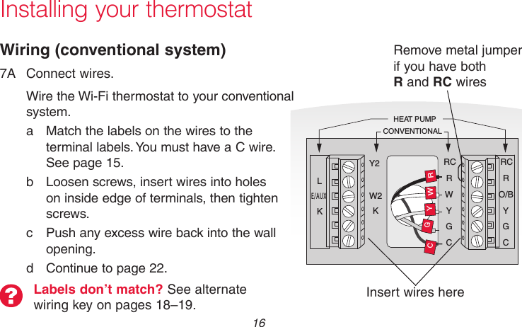 69-2715EF—01 16Y2W2KRCRWYGCRCRO/BYGCRWGCYHEAT PUMPCONVENTIONALLE/AUXKMCR31541Installing your thermostatWiring (conventional system)7A  Connect wires.Wire the Wi-Fi thermostat to your conventional system.a  Match the labels on the wires to the terminal labels. You must have a C wire. See page 15.b  Loosen screws, insert wires into holes on inside edge of terminals, then tighten screws.c  Push any excess wire back into the wall opening.d  Continue to page 22.Remove metal jumper  if you have both  R and RC wiresLabels don’t match? See alternate wiring key on pages 18–19. Insert wires here