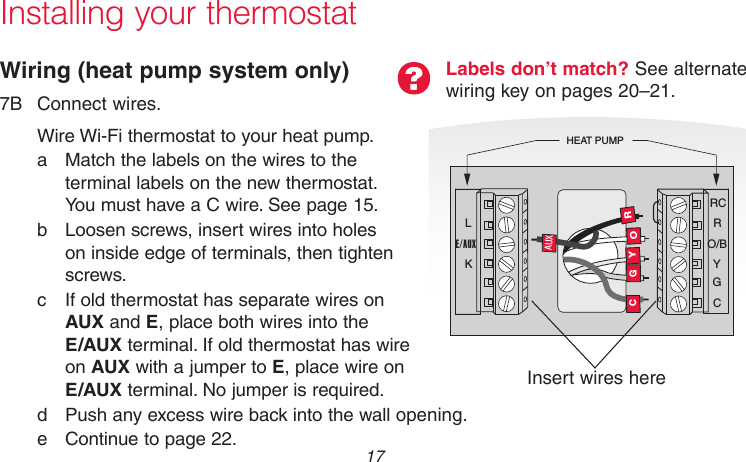  17 69-2715EF—01Installing your thermostatWiring (heat pump system only)7B  Connect wires.Wire Wi-Fi thermostat to your heat pump.a  Match the labels on the wires to the terminal labels on the new thermostat.  You must have a C wire. See page 15.b  Loosen screws, insert wires into holes on inside edge of terminals, then tighten screws.c  If old thermostat has separate wires on AUX and E, place both wires into the  E/AUX terminal. If old thermostat has wire on AUX with a jumper to E, place wire on E/AUX terminal. No jumper is required.d  Push any excess wire back into the wall opening.e Continue to page 22.Labels don’t match? See alternate wiring key on pages 20–21.MCR33529RCRO/BYGCHEAT PUMPLE/AUXKROGYCAUXInsert wires here