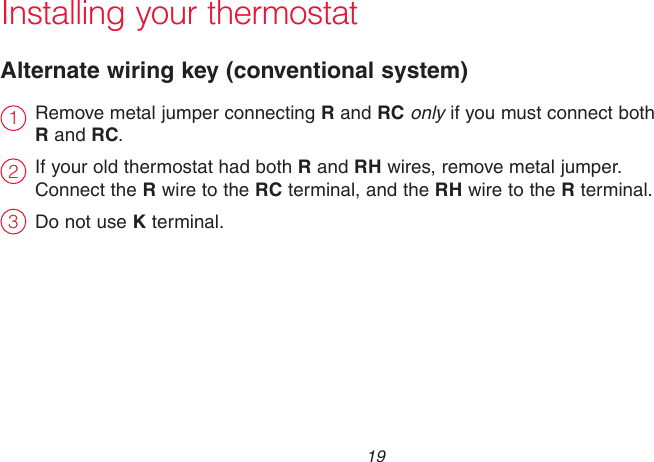  19 69-2715EF—01Installing your thermostatRemove metal jumper connecting R and RC only if you must connect both  R and RC.If your old thermostat had both R and RH wires, remove metal jumper.  Connect the R wire to the RC terminal, and the RH wire to the R terminal.Do not use K terminal.Alternate wiring key (conventional system)231
