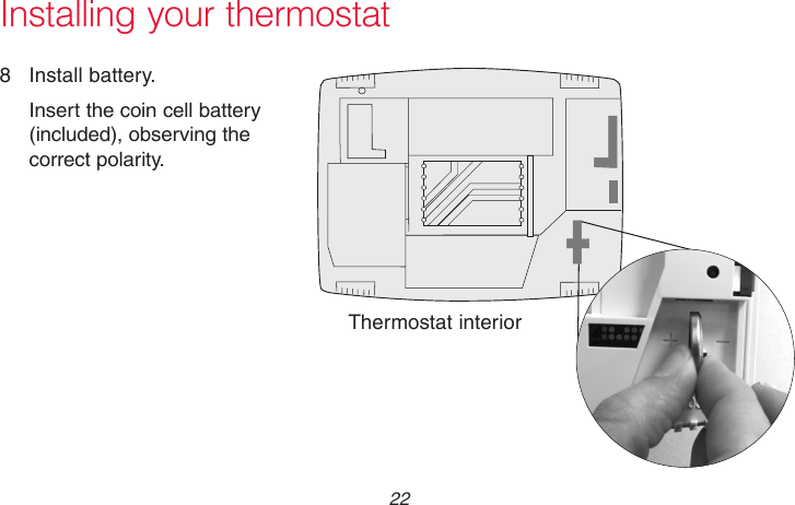 69-2715EF—01 22M31542Installing your thermostat8  Install battery.Insert the coin cell battery (included), observing the correct polarity.Thermostat interior