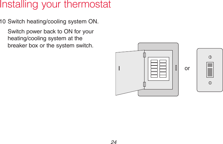 69-2715EF—01 24Installing your thermostat10 Switch heating/cooling system ON.Switch power back to ON for your heating/cooling system at the breaker box or the system switch.M31544or