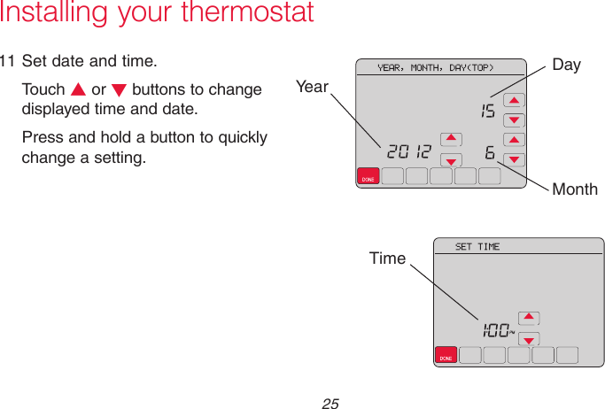  25 69-2715EF—01  Installing your thermostat11 Set date and time.Touch s or t buttons to change displayed time and date. Press and hold a button to quickly change a setting.DayTimeMonthYear