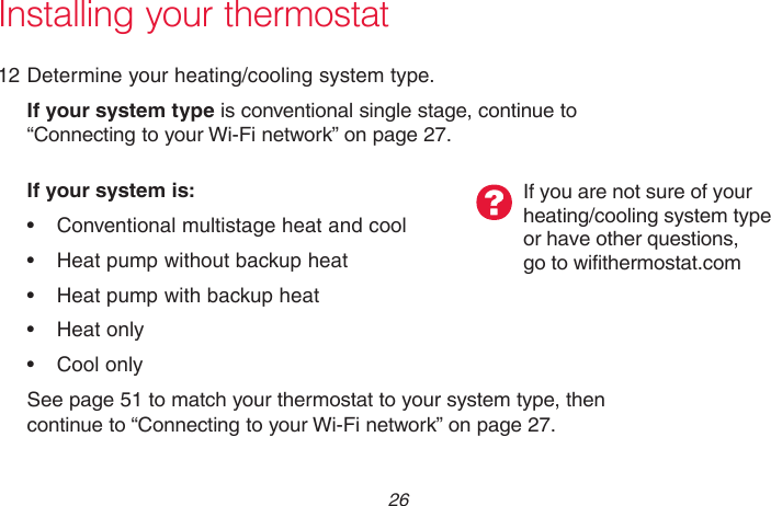 69-2715EF—01 26Installing your thermostat12 Determine your heating/cooling system type.If your system type is conventional single stage, continue to “Connecting to your Wi-Fi network” on page 27.If your system is:• Conventionalmultistageheatandcool• Heatpumpwithoutbackupheat• Heatpumpwithbackupheat• Heatonly• CoolonlySee page 51 to match your thermostat to your system type, then continue to “Connecting to your Wi-Fi network” on page 27.If you are not sure of your  heating/cooling system type  or have other questions,  go to wifithermostat.com