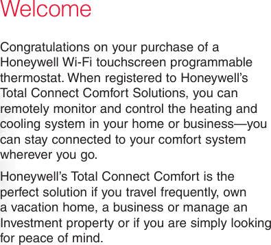 WelcomeCongratulations on your purchase of a Honeywell Wi-Fi touchscreen programmable thermostat. When registered to Honeywell’s Total Connect Comfort Solutions, you can remotely monitor and control the heating and cooling system in your home or business—you can stay connected to your comfort system wherever you go.Honeywell’s Total Connect Comfort is the perfect solution if you travel frequently, own a vacation home, a business or manage an Investment property or if you are simply looking for peace of mind.