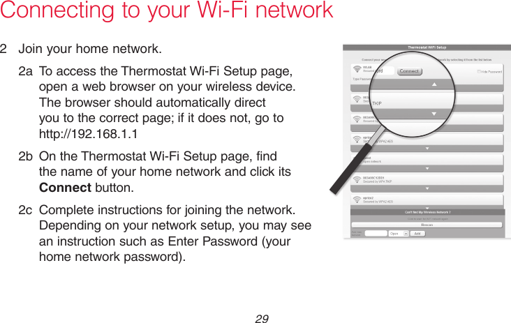  29 69-2715EF—01Connecting to your Wi-Fi network2  Join your home network.2a  To access the Thermostat Wi-Fi Setup page, open a web browser on your wireless device. The browser should automatically direct you to the correct page; if it does not, go to http://192.168.1.12b  On the Thermostat Wi-Fi Setup page, find the name of your home network and click its Connect button.2c  Complete instructions for joining the network. Depending on your network setup, you may see an instruction such as Enter Password (your home network password).M31567