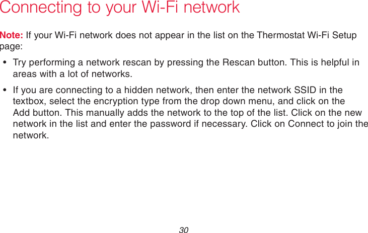 69-2715EF—01 30Connecting to your Wi-Fi networkNote: If your Wi-Fi network does not appear in the list on the Thermostat Wi-Fi Setup page:• Try performing a network rescan by pressing the Rescan button. This is helpful in areas with a lot of networks.• If you are connecting to a hidden network, then enter the network SSID in the textbox, select the encryption type from the drop down menu, and click on the Add button. This manually adds the network to the top of the list. Click on the new network in the list and enter the password if necessary. Click on Connect to join the network.