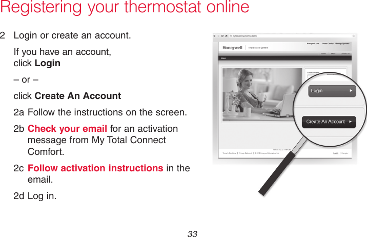  33 69-2715EF—01Registering your thermostat online2  Login or create an account.If you have an account,  click Login– or –click Create An Account2a Follow the instructions on the screen.2b Check your email for an activation message from My Total Connect Comfort.2c Follow activation instructions in the email.2d Log in.M31571