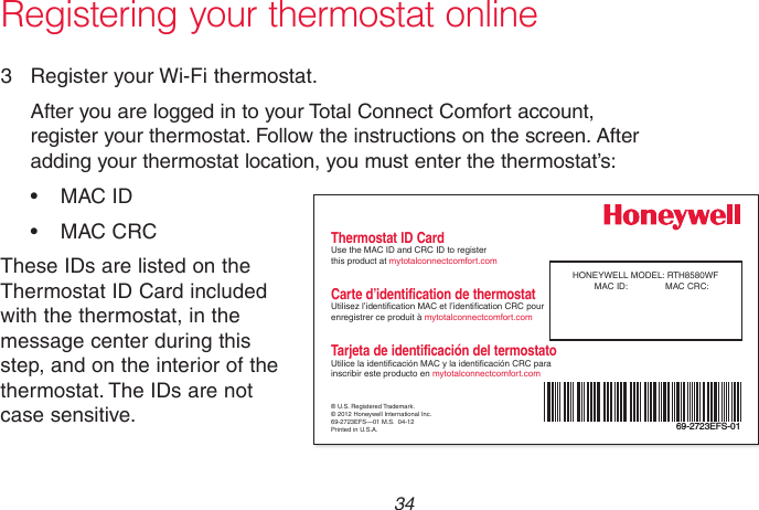 69-2715EF—01 34Registering your thermostat online3  Register your Wi-Fi thermostat.After you are logged in to your Total Connect Comfort account, register your thermostat. Follow the instructions on the screen. After adding your thermostat location, you must enter the thermostat’s:• MACID• MACCRCThese IDs are listed on the Thermostat ID Card included with the thermostat, in the message center during this step, and on the interior of the thermostat. The IDs are not case sensitive. ® U.S. Registered Trademark.© 2012 Honeywell International Inc.69-2723EFS—01 M.S.  04-12Printed in U.S.A.HONEYWELL MODEL: RTH8580WFMAC ID:  MAC CRC: 69-2723EFS-01Thermostat ID CardUse the MAC ID and CRC ID to register  this product at mytotalconnectcomfort.comCarte d’identification de thermostatUtilisez l’identication MAC et l’identication CRC pour enregistrer ce produit à mytotalconnectcomfort.comTarjeta de identificación del termostatoUtilice la identicación MAC y la identicación CRC para inscribir este producto en mytotalconnectcomfort.com
