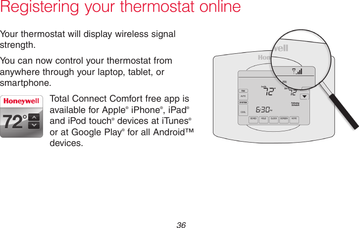 69-2715EF—01 36Registering your thermostat onlineYour thermostat will display wireless signal strength.You can now control your thermostat from anywhere through your laptop, tablet, or smartphone.Total Connect Comfort free app is available for Apple® iPhone®, iPad® and iPod touch® devices at iTunes® or at Google Play® for all Android™ devices.