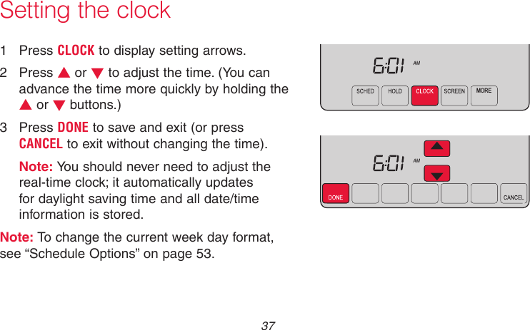  37 69-2715EF—01MCR31552MORE1  Press CLOCK to display setting arrows.2  Press s or t to adjust the time. (You can advance the time more quickly by holding the s or t buttons.)3  Press DONE to save and exit (or press CANCEL to exit without changing the time).Note: You should never need to adjust the real-time clock; it automatically updates for daylight saving time and all date/time information is stored.Note: To change the current week day format, see “Schedule Options” on page 53.Setting the clock