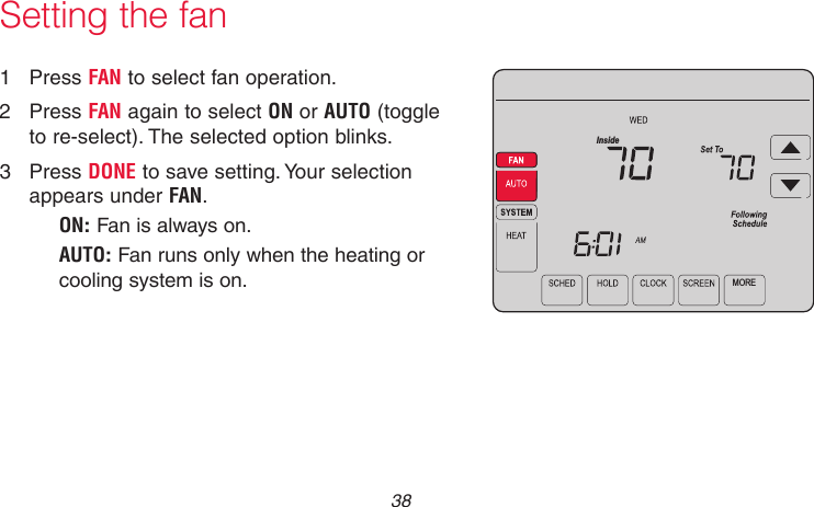 69-2715EF—01 381  Press FAN to select fan operation.2  Press FAN again to select ON or AUTO (toggle to re-select). The selected option blinks.3  Press DONE to save setting. Your selection appears under FAN.ON: Fan is always on.AUTO: Fan runs only when the heating or cooling system is on.MOREInsideMCR31553Setting the fan