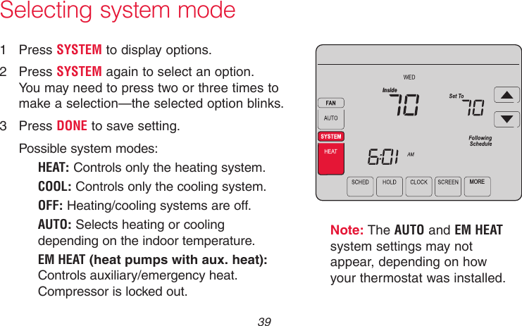  39 69-2715EF—01Selecting system modeNote: The AUTO and EM HEAT system settings may not appear, depending on how your thermostat was installed.1  Press SYSTEM to display options.2  Press SYSTEM again to select an option. You may need to press two or three times to make a selection—the selected option blinks.3  Press DONE to save setting.Possible system modes:HEAT: Controls only the heating system.COOL: Controls only the cooling system.OFF: Heating/cooling systems are off.AUTO: Selects heating or cooling depending on the indoor temperature.EM HEAT (heat pumps with aux. heat): Controls auxiliary/emergency heat. Compressor is locked out.MOREInsideMCR31554