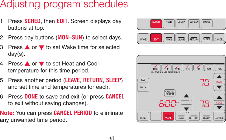 69-2715EF—01 40MORESLEEPSLEEPMCR31555Adjusting program schedules1  Press SCHED, then EDIT. Screen displays day buttons at top.2  Press day buttons (MON–SUN) to select days.3  Press s or t to set Wake time for selected day(s).4  Press s or t to set Heat and Cool temperature for this time period.5  Press another period (LEAVE, RETURN, SLEEP) and set time and temperatures for each.6  Press DONE to save and exit (or press CANCEL to exit without saving changes).Note: You can press CANCEL PERIOD to eliminate any unwanted time period.