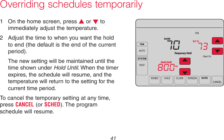  41 69-2715EF—01Overriding schedules temporarily1  On the home screen, press s or t to immediately adjust the temperature.2  Adjust the time to when you want the hold to end (the default is the end of the current period).The new setting will be maintained until the time shown under Hold Until. When the timer expires, the schedule will resume, and the temperature will return to the setting for the current time period.To cancel the temporary setting at any time, press CANCEL (or SCHED). The program schedule will resume.MORETemporary HoldHold UntilInsideMCR31556