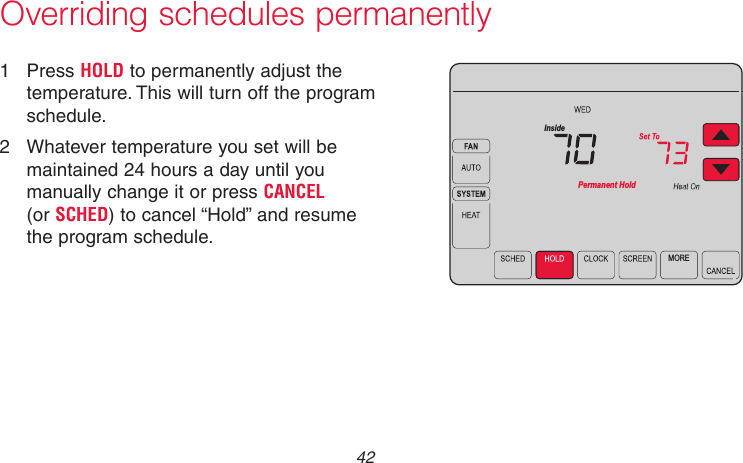 69-2715EF—01 42Overriding schedules permanently1  Press HOLD to permanently adjust the temperature. This will turn off the program schedule.2  Whatever temperature you set will be maintained 24 hours a day until you manually change it or press CANCEL  (or SCHED) to cancel “Hold” and resume the program schedule.MOREPermanent HoldInsideMCR31557