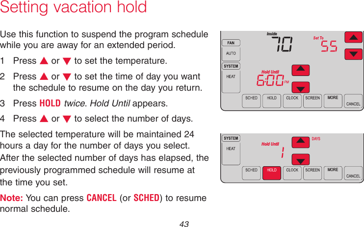  43 69-2715EF—01Setting vacation holdUse this function to suspend the program schedule while you are away for an extended period.1  Press s or t to set the temperature.2  Press s or t to set the time of day you want the schedule to resume on the day you return.3  Press HOLD twice. Hold Until appears.4  Press s or t to select the number of days.The selected temperature will be maintained 24 hours a day for the number of days you select. After the selected number of days has elapsed, the previously programmed schedule will resume at the time you set.Note: You can press CANCEL (or SCHED) to resume normal schedule.MOREHold UntilInsideMOREHold UntilDAYSMCR31558