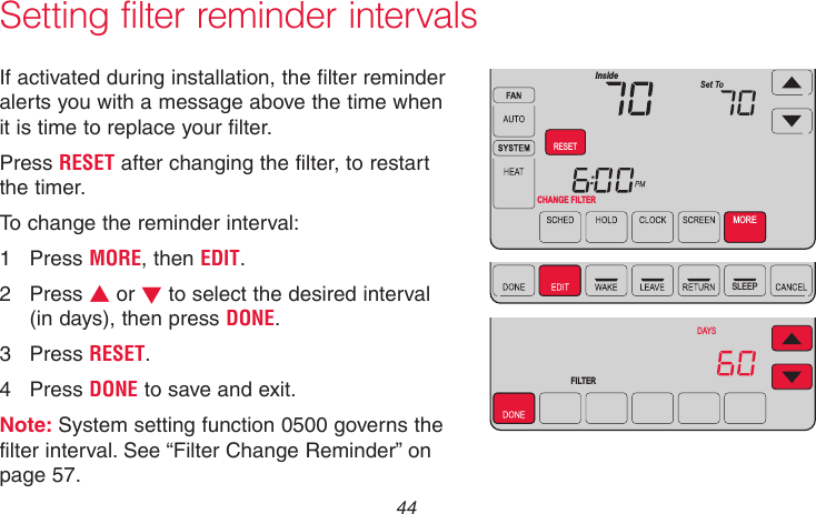 69-2715EF—01 44Setting filter reminder intervalsMCR31559SLEEPFILTER DAYSCHANGE FILTER InsideRESETMOREIf activated during installation, the filter reminder alerts you with a message above the time when it is time to replace your filter.Press RESET after changing the filter, to restart the timer.To change the reminder interval:1  Press MORE, then EDIT.2  Press s or t to select the desired interval (in days), then press DONE.3  Press RESET.4  Press DONE to save and exit.Note: System setting function 0500 governs the filter interval. See “Filter Change Reminder” on page 57.