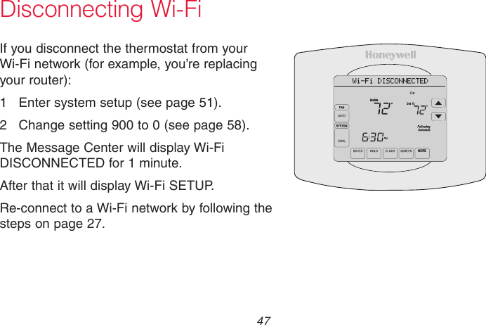  47 69-2715EF—01Disconnecting Wi-FiIf you disconnect the thermostat from your Wi-Fi network (for example, you’re replacing your router):1  Enter system setup (see page 51).2  Change setting 900 to 0 (see page 58).The Message Center will display Wi-Fi DISCONNECTED for 1 minute. After that it will display Wi-Fi SETUP.Re-connect to a Wi-Fi network by following the steps on page 27.M31573MOREInside