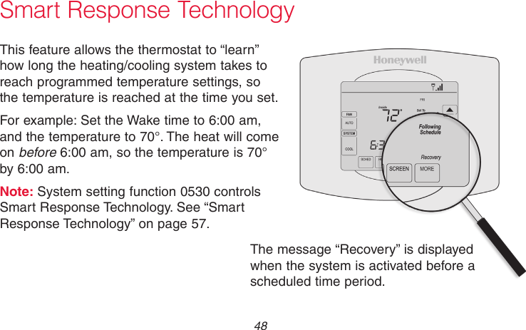 69-2715EF—01 48Smart Response TechnologyThis feature allows the thermostat to “learn” how long the heating/cooling system takes to reach programmed temperature settings, so the temperature is reached at the time you set.For example: Set the Wake time to 6:00 am, and the temperature to 70°. The heat will come on before 6:00 am, so the temperature is 70° by 6:00 am.Note: System setting function 0530 controls Smart Response Technology. See “Smart Response Technology” on page 57.The message “Recovery” is displayed when the system is activated before a scheduled time period.