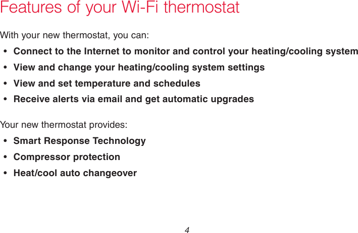 69-2715EF—01 4Features of your Wi-Fi thermostatWith your new thermostat, you can:• Connect to the Internet to monitor and control your heating/cooling system• View and change your heating/cooling system settings• View and set temperature and schedules• Receive alerts via email and get automatic upgradesYour new thermostat provides:• Smart Response Technology•  Compressor protection•  Heat/cool auto changeover