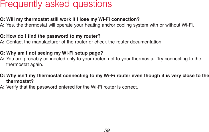  59 69-2715EF—01Frequently asked questions:Q Will my thermostat still work if I lose my Wi-Fi connection?:AYes, the thermostat will operate your heating and/or cooling system with or without Wi-Fi.:Q How do I find the password to my router?:AContact the manufacturer of the router or check the router documentation.:Q Why am I not seeing my Wi-Fi setup page?:AYou are probably connected only to your router, not to your thermostat. Try connecting to the thermostat again.:Q Why isn’t my thermostat connecting to my Wi-Fi router even though it is very close to the thermostat?:AVerify that the password entered for the Wi-Fi router is correct.