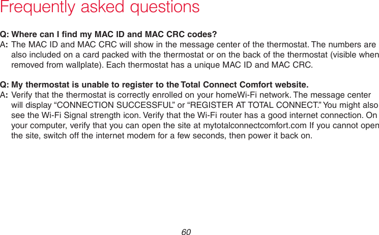 69-2715EF—01 60:Q Where can I find my MAC ID and MAC CRC codes?:AThe MAC ID and MAC CRC will show in the message center of the thermostat. The numbers are also included on a card packed with the thermostat or on the back of the thermostat (visible when removed from wallplate). Each thermostat has a unique MAC ID and MAC CRC.:Q My thermostat is unable to register to the Total Connect Comfort website.:AVerify that the thermostat is correctly enrolled on your homeWi-Fi network. The message center will display “CONNECTION SUCCESSFUL” or “REGISTER AT TOTAL CONNECT.” You might also see the Wi-Fi Signal strength icon. Verify that the Wi-Fi router has a good internet connection. On your computer, verify that you can open the site at mytotalconnectcomfort.com If you cannot open the site, switch off the internet modem for a few seconds, then power it back on.Frequently asked questions