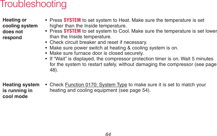 69-2715EF—01 64TroubleshootingHeating or cooling system does not respond• PressSYSTEM to set system to Heat. Make sure the temperature is set higher than the Inside temperature.• PressSYSTEM to set system to Cool. Make sure the temperature is set lower than the Inside temperature.• Checkcircuitbreakerandresetifnecessary.• Makesurepowerswitchatheating&amp;coolingsystemison.• Makesurefurnacedoorisclosedsecurely.• If“Wait”isdisplayed,thecompressorprotectiontimerison.Wait5minutesfor the system to restart safely, without damaging the compressor (see page 48).Heating system is running in cool mode• CheckFunction 0170: System Type to make sure it is set to match your heating and cooling equipment (see page 54).
