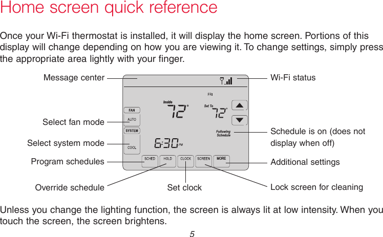  5 69-2715EF—01Home screen quick referenceOnce your Wi-Fi thermostat is installed, it will display the home screen. Portions of this display will change depending on how you are viewing it. To change settings, simply press the appropriate area lightly with your finger.Unless you change the lighting function, the screen is always lit at low intensity. When you touch the screen, the screen brightens.Set clockMessage centerSelect fan modeSelect system modeProgram schedulesOverride scheduleWi-Fi statusSchedule is on (does not display when off)Additional settingsLock screen for cleaningM31565MOREInside